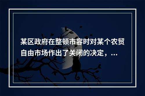 某区政府在整顿市容时对某个农贸自由市场作出了关闭的决定，该行