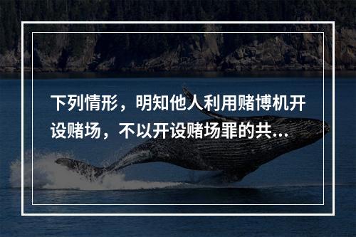 下列情形，明知他人利用赌博机开设赌场，不以开设赌场罪的共犯论