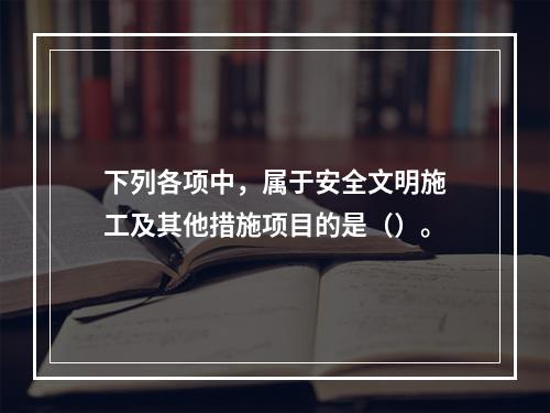 下列各项中，属于安全文明施工及其他措施项目的是（）。