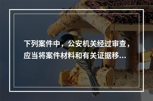 下列案件中，公安机关经过审查，应当将案件材料和有关证据移交有