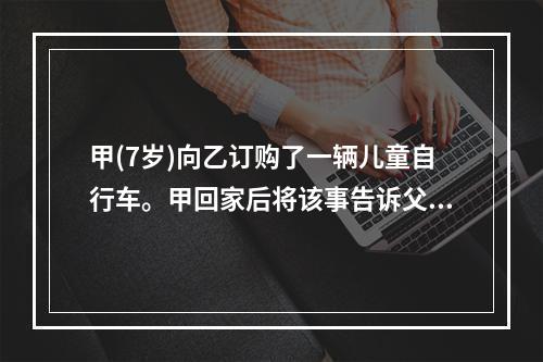 甲(7岁)向乙订购了一辆儿童自行车。甲回家后将该事告诉父亲丙