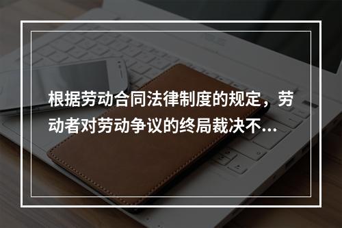 根据劳动合同法律制度的规定，劳动者对劳动争议的终局裁决不服的