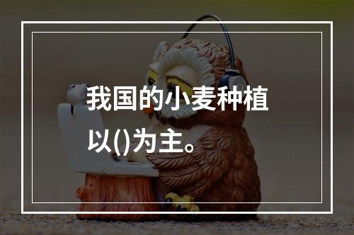 我国的小麦种植以()为主。