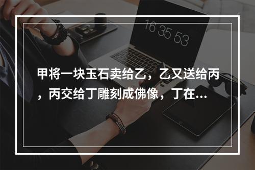 甲将一块玉石卖给乙，乙又送给丙，丙交给丁雕刻成佛像，丁在雕刻