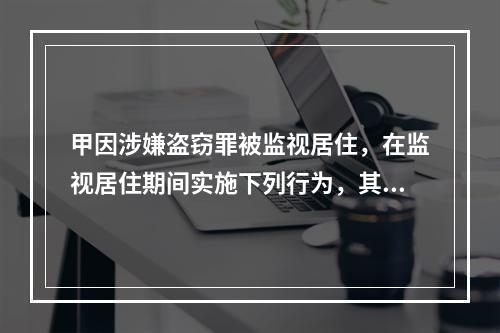 甲因涉嫌盗窃罪被监视居住，在监视居住期间实施下列行为，其中不