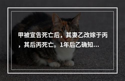 甲被宣告死亡后，其妻乙改嫁于丙，其后丙死亡。1年后乙确知甲仍