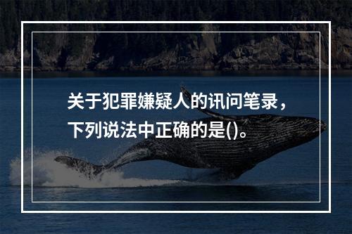 关于犯罪嫌疑人的讯问笔录，下列说法中正确的是()。