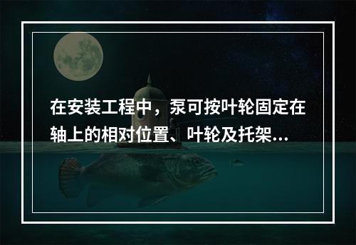 在安装工程中，泵可按叶轮固定在轴上的相对位置、叶轮及托架的支