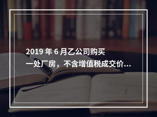 2019 年 6 月乙公司购买一处厂房，不含增值税成交价格为