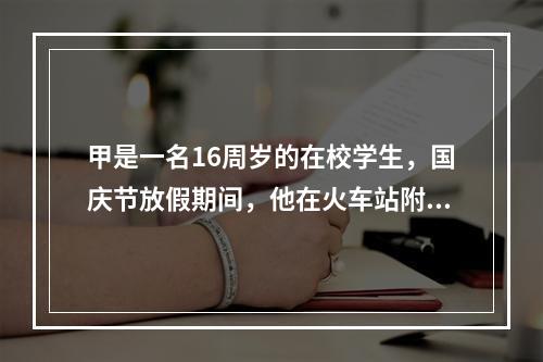 甲是一名16周岁的在校学生，国庆节放假期间，他在火车站附近持