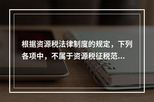 根据资源税法律制度的规定，下列各项中，不属于资源税征税范围的