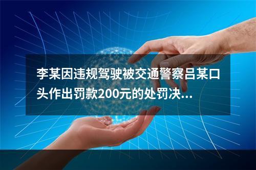 李某因违规驾驶被交通警察吕某口头作出罚款200元的处罚决定，