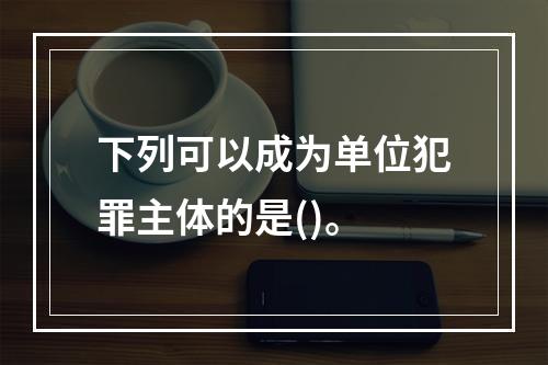 下列可以成为单位犯罪主体的是()。