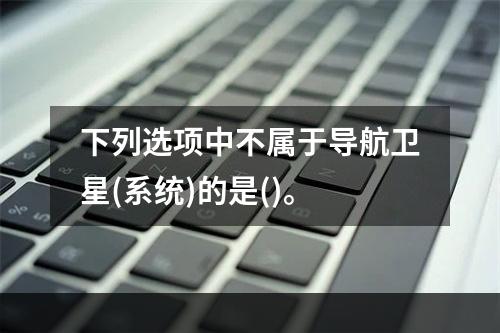 下列选项中不属于导航卫星(系统)的是()。