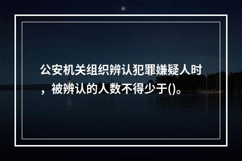 公安机关组织辨认犯罪嫌疑人时，被辨认的人数不得少于()。