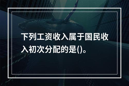 下列工资收入属于国民收入初次分配的是()。