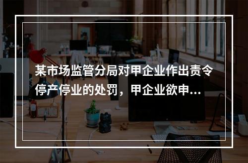 某市场监管分局对甲企业作出责令停产停业的处罚，甲企业欲申请国