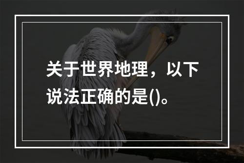 关于世界地理，以下说法正确的是()。