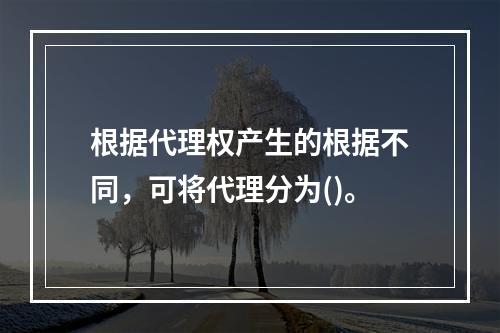 根据代理权产生的根据不同，可将代理分为()。