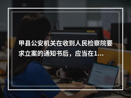 甲县公安机关在收到人民检察院要求立案的通知书后，应当在15日