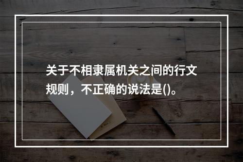 关于不相隶属机关之间的行文规则，不正确的说法是()。