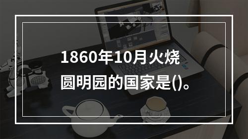 1860年10月火烧圆明园的国家是()。