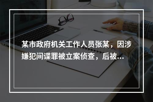 某市政府机关工作人员张某，因涉嫌犯间谍罪被立案侦查，后被依法