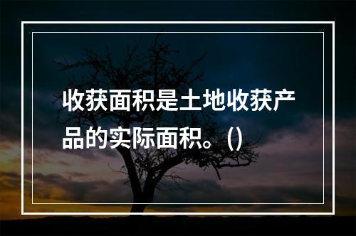 收获面积是土地收获产品的实际面积。()