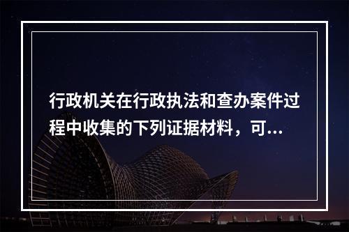 行政机关在行政执法和查办案件过程中收集的下列证据材料，可以作