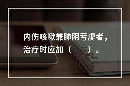 内伤咳嗽兼肺阴亏虚者，治疗时应加（　　）。