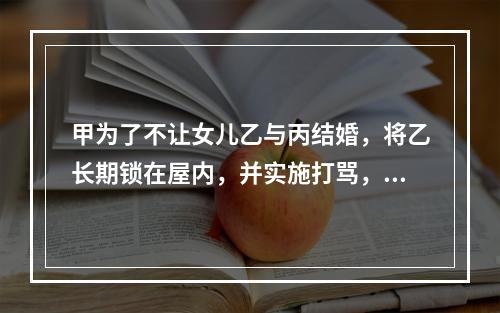 甲为了不让女儿乙与丙结婚，将乙长期锁在屋内，并实施打骂，乙不