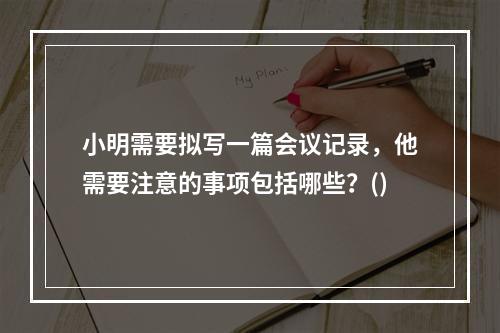 小明需要拟写一篇会议记录，他需要注意的事项包括哪些？()