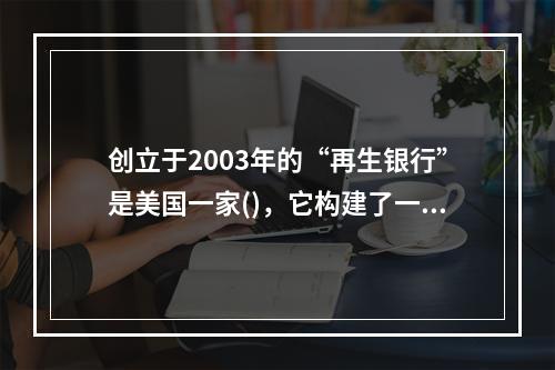 创立于2003年的“再生银行”是美国一家()，它构建了一个全