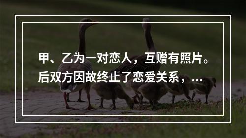 甲、乙为一对恋人，互赠有照片。后双方因故终止了恋爱关系，甲向