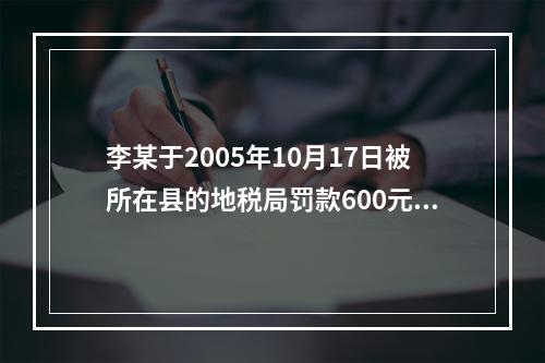 李某于2005年10月17日被所在县的地税局罚款600元，王