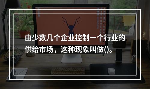 由少数几个企业控制一个行业的供给市场，这种现象叫做()。