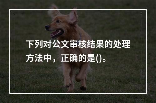 下列对公文审核结果的处理方法中，正确的是()。