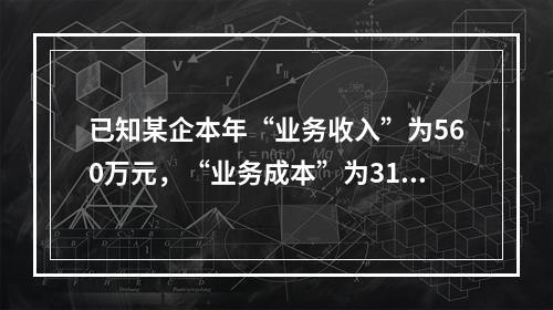 已知某企本年“业务收入”为560万元，“业务成本”为310万