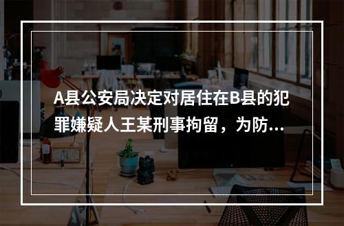 A县公安局决定对居住在B县的犯罪嫌疑人王某刑事拘留，为防止“