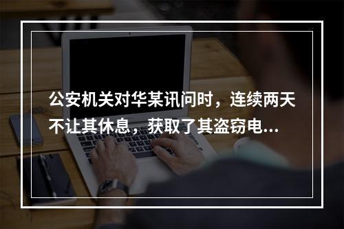 公安机关对华某讯问时，连续两天不让其休息，获取了其盗窃电缆的