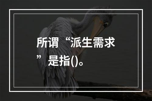 所谓“派生需求”是指()。