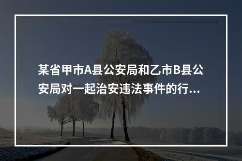 某省甲市A县公安局和乙市B县公安局对一起治安违法事件的行政处