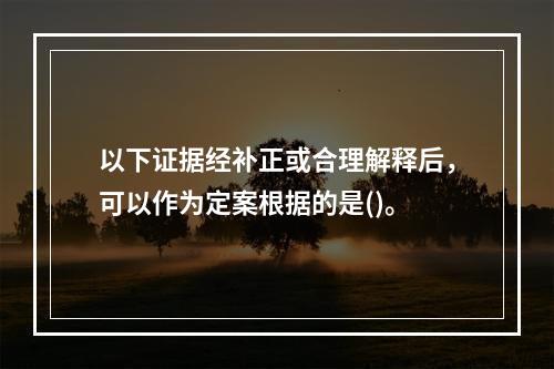 以下证据经补正或合理解释后，可以作为定案根据的是()。