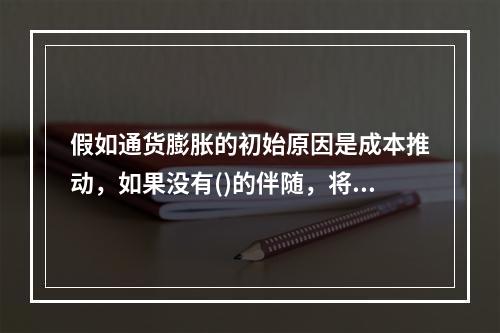 假如通货膨胀的初始原因是成本推动，如果没有()的伴随，将会引