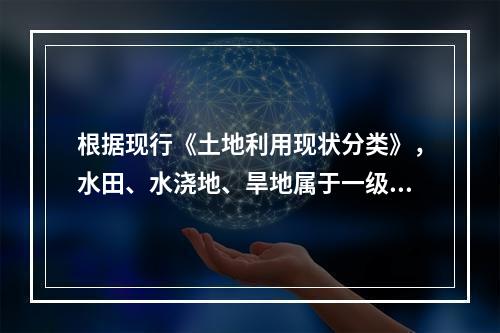 根据现行《土地利用现状分类》，水田、水浇地、旱地属于一级类耕