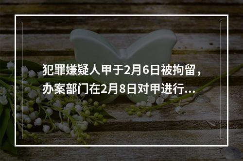 犯罪嫌疑人甲于2月6日被拘留，办案部门在2月8日对甲进行讯问