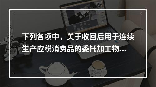 下列各项中，关于收回后用于连续生产应税消费品的委托加工物资