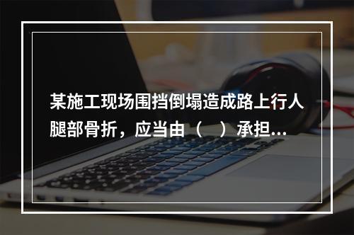 某施工现场围挡倒塌造成路上行人腿部骨折，应当由（　）承担连带