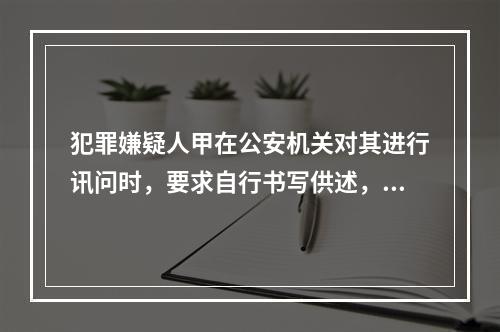 犯罪嫌疑人甲在公安机关对其进行讯问时，要求自行书写供述，公安