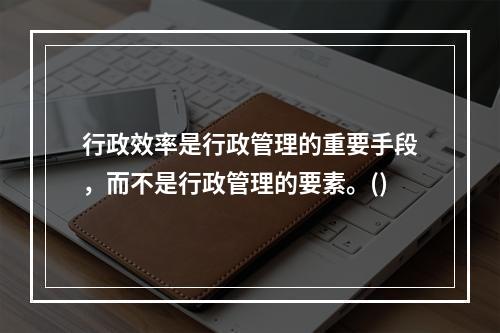 行政效率是行政管理的重要手段，而不是行政管理的要素。()